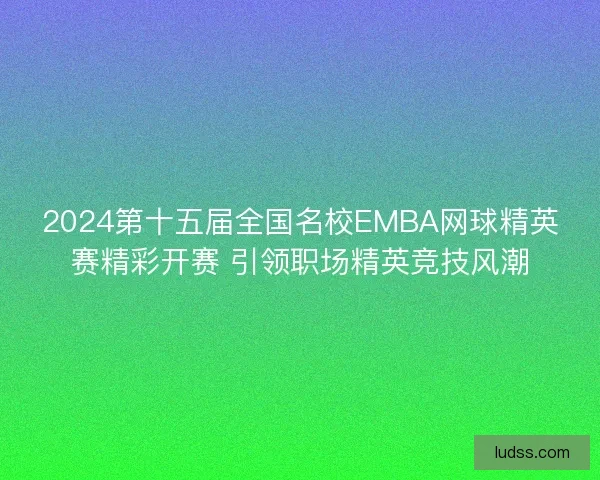 2024第十五届全国名校EMBA网球精英赛精彩开赛 引领职场精英竞技风潮