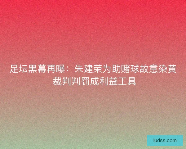 足坛黑幕再曝：朱建荣为助赌球故意染黄 裁判判罚成利益工具